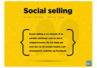 Social selling
Social selling er en metode til at
udvikle relationer som en del af
salgsprocessen. Nu om dage gør
man det via de sociale medier som
eksempelvis LinkedIn og Facebook.
so•cial ˈsō-shəl sell•ing ˈsɛlɪŋ
 
