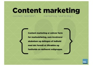 Content marketing
con•tent kŏnʹtĕntʹ mar•ket•ing märʹkĭ-tĭng 
Content marketing er enhver form
for markedsføring, som involverer
skabelsen og delingen af indhold
med det formål at tiltrække og
fastholde en defineret målgruppe.
 