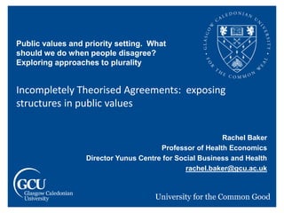 Public values and priority setting. What
should we do when people disagree?
Exploring approaches to plurality
Incompletely Theorised Agreements: exposing
structures in public values
Rachel Baker
Professor of Health Economics
Director Yunus Centre for Social Business and Health
rachel.baker@gcu.ac.uk
 