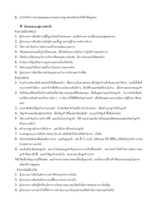 6. เอาใจใสในการควบคุมดูแลคุณภาพและมาตรฐานของผลิตภัณฑใหคงที่อยูเสมอ
ขอเสนอแนะสูความสําเร็จ
ดานการบริหารจัดการ
1. ผูประกอบการตองมีความรูพื้นฐานในธุรกิจของตนเอง และติดตามความเปลี่ยนแปลงอยูตลอดเวลา
2. ผูประกอบการตองมีความเปนผูนําและพื้นฐานความรูดานการบริหารจัดการ
3. ใหความสําคัญกับการสรรหาและฝกอบรมพัฒนาบุคลากร
4. ใหผลตอบแทนและสิ่งจูงใจที่เหมาะสม เพื่อใหเกิดแรงกระตุนในการปฏิบัติงานของพนักงาน
5. ใหพนักงานมีสวนรวมในการบริหารหรือเสนอความคิดเห็น มีความรักและภักดีตอองคกร
6. ดําเนินการใหถูกตองตามกฎหมายและระเบียบขอบังคับ
7. จัดทําแผนธุรกิจที่เหมาะสมทั้งภายในและภายนอกองคกร
8. ผูประกอบการตองใหความสําคัญและเวลากับการบริหารอยางใกลชิด
ดานการตลาด
1. รานคาควรมีตราสินคาและโลโกหรือชื่อของราน เพื่อความเปนเอกลักษณ เพื่อใหลูกคาระลึกถึงและจดจําไดงาย รวมทั้งตั้งชื่อที่
สามารถจดจําไดงาย และทําปายชื่อที่สามารถสังเกตเห็นไดงาย ติดไวที่ขนมทุกชนิดที่ขายในราน เพื่อความสะดวกของลูกคา
2. จัดโชวขนมที่พิเศษไวหนารานพรอมทั้งคําอธิบายคุณสมบัติสั้นๆของขนม เพื่อดึงดูดความสนใจของลูกคา ในการจัดโชวสินคา
ควรใชความคิดสรางสรรคในการจัดวาง การจัดวางที่ใชสีที่ตัดกันอยางลงตัว เพื่อใหสะดุดตาและกระตุนความรูสึกอยากชิมรส
ขนม
3. ประชาสัมพันธใหลูกคาทราบลวงหนา สําหรับสินคาตัวใหมที่ทางรานทําออกมา เพื่อสรางแรงจูงใจใหกับลูกคา
4. ใหลูกคาทดลองชิมผลิตภัณฑใหม เพื่อใหลูกคาไดลิ้มรสชาติของสินคา และจูงใจใหลูกคาซื้อสินคาตอไป
5. ใหความสําคัญกับการบริการที่ดี และเปนกันเองกับลูกคา ใหคําแนะนําและอธิบายถึงคุณสมบัติของขนมแตละชนิดกับลูกคา
ดวยความเต็มใจ
6. สรางมาตรฐานดานการใหบริการ และใหบริการที่รวดเร็วแกลูกคา
7. นําเสนอรูปแบบการใหบริการใหมๆ เชน มีการสงสินคาถึงบานหรือสํานักงาน เปนตน
8. จัดโปรโมชั่นพิเศษเพื่อสงเสริมการขาย และดึงดูดลูกคา เชน ซื้อ 1 แถม1 ,ใหสวนลด 25-30% ,หรือมีเคกรูปหัวใจ ขายใน
ชวงเทศกาลวาเลนไทน
9. ยอมรับฝงคําติชมของลูกคา เพราะคําติชมของลูกคาคือแนวทางการแกไขที่ดีและมีคา เพราะจะทําใหเขาถึงความตองการของ
ลูกคาไดอยางลึกซึ้ง และทําใหลูกคาประทับใจ จนกลายมาเปนลูกคาประจํา
10.ใชเครื่องมืออุปกรณที่ทันสมัย และรักษาความสะอาดของเครื่องมืออุปกรณ รวมทั้งสถานที่รานคาใหสะอาดและอยูในสภาพ
พรอมใชงานอยูเสมอ
ดานการบัญชีการเงิน
1. ผูประกอบการตองไมสรางภาระคาใชจายประจํามากเกินไป
2. ผูประกอบการตองไมสรางภาระหนี้สินมากเกินความจําเปน
3. ผูประกอบการตองรูจักที่จะบริหารการเงินอยางเหมาะสมใหธุรกิจมีสภาพคลองทางการเงินที่สูง
4. ผูประกอบการควรนํากําไรที่ไดจากการดําเนินงานมาเปนทุนสํารองหรือสําหรับการขยายธุรกิจตอไป
 