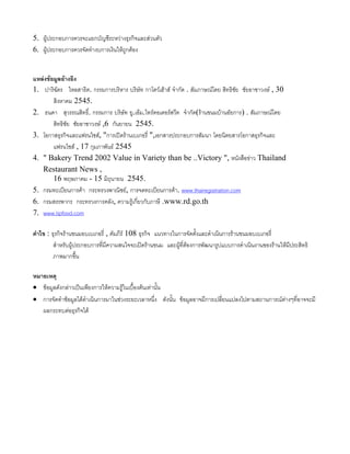 5. ผูประกอบการควรจะแยกบัญชีระหวางธุรกิจและสวนตัว
6. ผูประกอบการควรจัดทํางบการเงินใหถูกตอง
แหลงขอมูลอางอิง
1. ปาริฉัตร ไหลสาธิต. กรรมการบริหาร บริษัท กาโตวเฮาส จํากัด . สัมภาษณโดย สิทธิชัย ชัยอาชาวงษ , 30
สิงหาคม 2545.
2. ธนดา สุวรรณสิทธิ์. กรรมการ บริษัท ยู.เอ็ม.ไทรดอเตอรสวีท จํากัด(รานขนมบานอัยการ) . สัมภาษณโดย
สิทธิชัย ชัยอาชาวงษ ,6 กันยายน 2545.
3. โอกาสธุรกิจและแฟรนไชส, "การเปดรานเบเกอรี่ ",เอกสารประกอบการสัมนา โดยนิตยสารโอกาสธุรกิจและ
แฟรนไชส , 17 กุมภาพันธ 2545
4. " Bakery Trend 2002 Value in Variety than be ..Victory ", หนังสือขาว Thailand
Restaurant News ,
16 พฤษภาคม - 15 มิถุนายน 2545.
5. กรมทะเบียนการคา กระทรวงพาณิชย, การจดทะเบียนการคา. www.thairegistration.com
6. กรมสรรพากร กระทรวงการคลัง, ความรูเกี่ยวกับภาษี .www.rd.go.th
7. www.tipfood.com
คําไข : ธุรกิจรานขนมอบเบเกอรี่ , คัมภีร 108 ธุรกิจ แนวทางในการจัดตั้งและดําเนินการรานขนมอบเบเกอรี่
สําหรับผูประกอบการที่มีความสนใจจะเปดรานขนม และผูที่ตองการพัฒนารูปแบบการดําเนินงานของรานใหมีประสิทธิ
ภาพมากขึ้น
หมายเหตุ
• ขอมูลดังกลาวเปนเพียงการใหความรูในเบื้องตนเทานั้น
• การจัดทําขอมูลไดดําเนินการมาในชวงระยะเวลาหนึ่ง ดังนั้น ขอมูลอาจมีการเปลี่ยนแปลงไปตามสถานการณตางๆที่อาจจะมี
ผลกระทบตอธุรกิจได
 