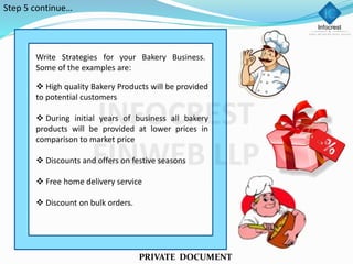 PRIVATE DOCUMENT
Write Strategies for your Bakery Business.
Some of the examples are:
 High quality Bakery Products will be provided
to potential customers
 During initial years of business all bakery
products will be provided at lower prices in
comparison to market price
 Discounts and offers on festive seasons
 Free home delivery service
 Discount on bulk orders.
Step 5 continue…
 