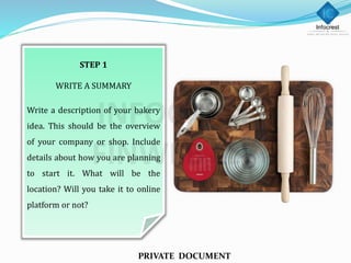 STEP 1
WRITE A SUMMARY
Write a description of your bakery
idea. This should be the overview
of your company or shop. Include
details about how you are planning
to start it. What will be the
location? Will you take it to online
platform or not?
PRIVATE DOCUMENT
 