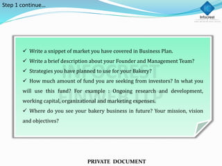  Write a snippet of market you have covered in Business Plan.
 Write a brief description about your Founder and Management Team?
 Strategies you have planned to use for your Bakery?
 How much amount of fund you are seeking from investors? In what you
will use this fund? For example : Ongoing research and development,
working capital, organizational and marketing expenses.
 Where do you see your bakery business in future? Your mission, vision
and objectives?
PRIVATE DOCUMENT
Step 1 continue…
 