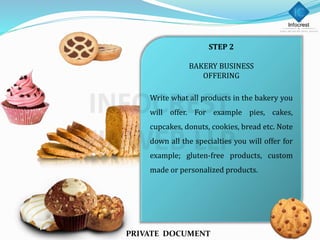 STEP 2
BAKERY BUSINESS
OFFERING
Write what all products in the bakery you
will offer. For example pies, cakes,
cupcakes, donuts, cookies, bread etc. Note
down all the specialties you will offer for
example; gluten-free products, custom
made or personalized products.
PRIVATE DOCUMENT
 