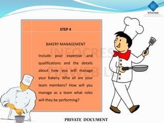 STEP 4
BAKERY MANAGEMENT
Include your expertise and
qualifications and the details
about how you will manage
your bakery. Who all are your
team members? How will you
manage as a team what roles
will they be performing?
PRIVATE DOCUMENT
 