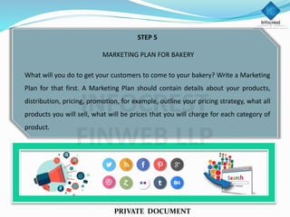 STEP 5
MARKETING PLAN FOR BAKERY
What will you do to get your customers to come to your bakery? Write a Marketing
Plan for that first. A Marketing Plan should contain details about your products,
distribution, pricing, promotion, for example, outline your pricing strategy, what all
products you will sell, what will be prices that you will charge for each category of
product.
PRIVATE DOCUMENT
 