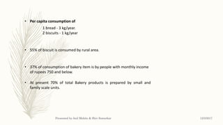 • Per capita consumption of
1 bread - 3 kg/year.
2 biscuits - 1 kg/year
• 55% of biscuit is consumed by rural area.
• 37% of consumption of bakery item is by people with monthly income
of rupees 750 and below.
• At present 70% of total Bakery products is prepared by small and
family scale units.
12/3/2017Presented by Anil Mohite & Shiv Sawarkar
 