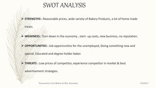 SWOT ANALYSIS
 STRENGTHS : Reasonable prices, wide variety of Bakery Products, a lot of home made
treats.
 WEAKNESS : Turn down in the economy , start- up costs, new business, no reputation.
 OPPORTUNITIES : Job opportunities for the unemployed, Doing something new and
special, Educated and degree holder baker.
 THREATS : Low prices of competitor, experience competitor in market & best
advertisement strategies.
12/3/2017Presented by Anil Mohite & Shiv Sawarkar
 
