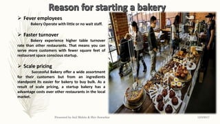  Fever employees
Bakery Operate with little or no wait staff.
 Faster turnover
Bakery experience higher table turnover
rate than other restaurants. That means you can
serve more customers with fewer square feet of
restaurant space conscious startup.
 Scale pricing
Successful Bakery offer a wide assortment
for their customers but from an ingredients
standpoint its easier for bakery to buy bulk. As a
result of scale pricing, a startup bakery has a
advantage costs over other restaurants in the local
market.
12/3/2017Presented by Anil Mohite & Shiv Sawarkar
 
