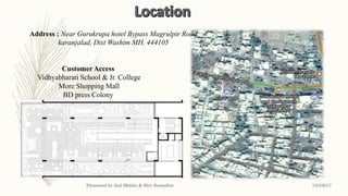 Customer Access
Vidhyabharati School & Jr. College
More Shopping Mall
BD press Colony
City hub
Address : Near Gurukrupa hotel Bypass Magrulpir Road
karanjalad, Dist Washim MH. 444105
12/3/2017Presented by Anil Mohite & Shiv Sawarkar
 