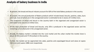 • At present, the bread and biscuit industry account for 82% of the total Bakery products in the country.
• At present, the annual production of Bakery products which include bread, biscuits, pastries, cakes, buns
and rusk, most of which are in the unorganized sector is estimated to be in excess of 3 million tons.
• The production of bread and biscuit in the country both in the organized and unorganized sector is
estimated to be around 2.6 million tons.
• Further, the market can be segmented into cakes, pastries and unpackaged biscuit and value at rupees
136 crore and rupees 1088 crore respectively
• Of the total production of bread and biscuits, only 35% is produced in the organized sector and the
remaining is manufactured in the unorganized sector.
• Broadly, the Bakery market is divided into the rural market and the urban market the market share is
about 22.5% (rural) and 77.5% (urban) in the country.
12/3/2017Presented by Anil Mohite & Shiv Sawarkar
 