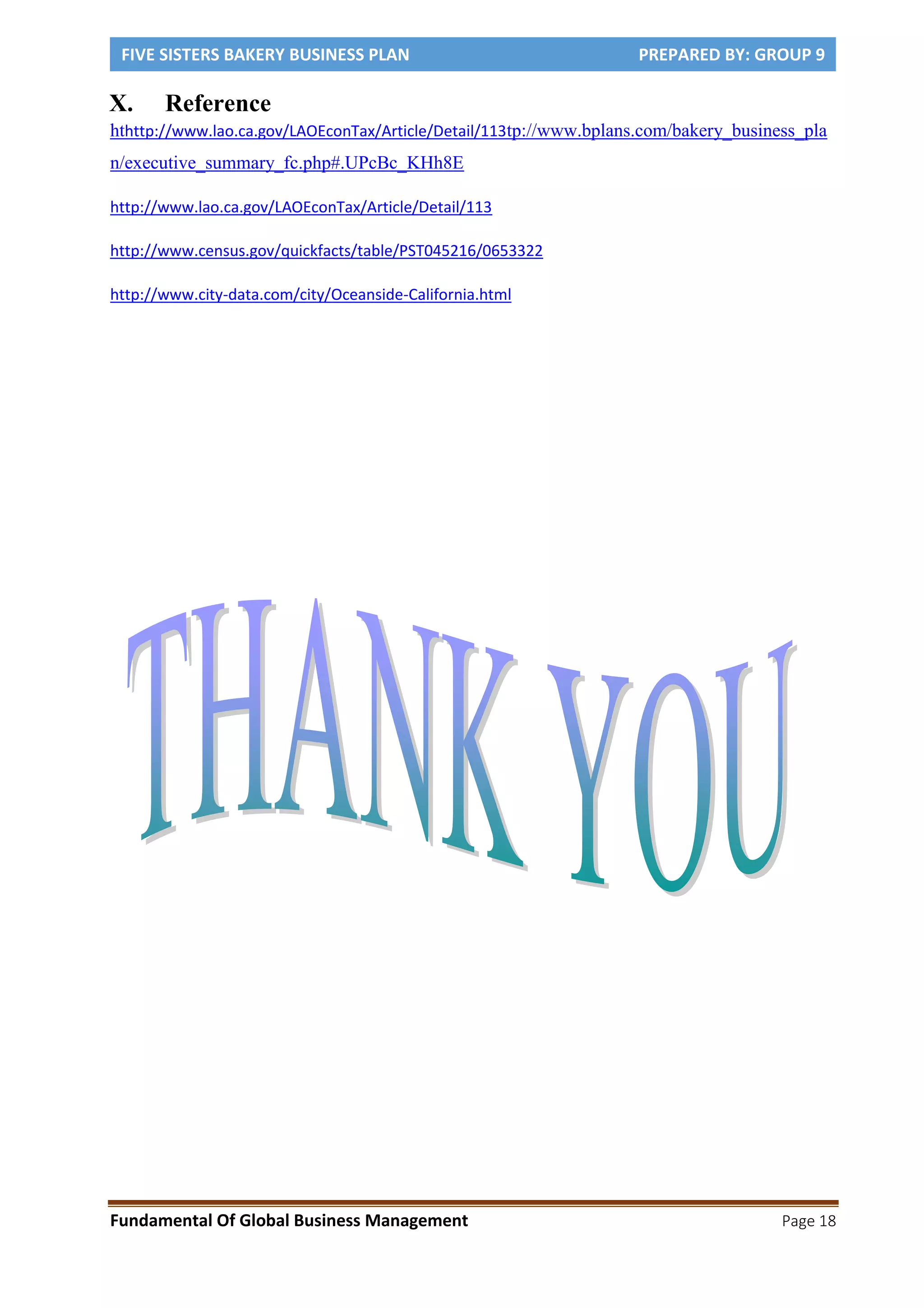 FIVE SISTERS BAKERY BUSINESS PLAN PREPARED BY: GROUP 9
Fundamental Of Global Business Management Page 18
X. Reference
hthttp://www.lao.ca.gov/LAOEconTax/Article/Detail/113tp://www.bplans.com/bakery_business_pla
n/executive_summary_fc.php#.UPcBc_KHh8E
http://www.lao.ca.gov/LAOEconTax/Article/Detail/113
http://www.census.gov/quickfacts/table/PST045216/0653322
http://www.city-data.com/city/Oceanside-California.html
 