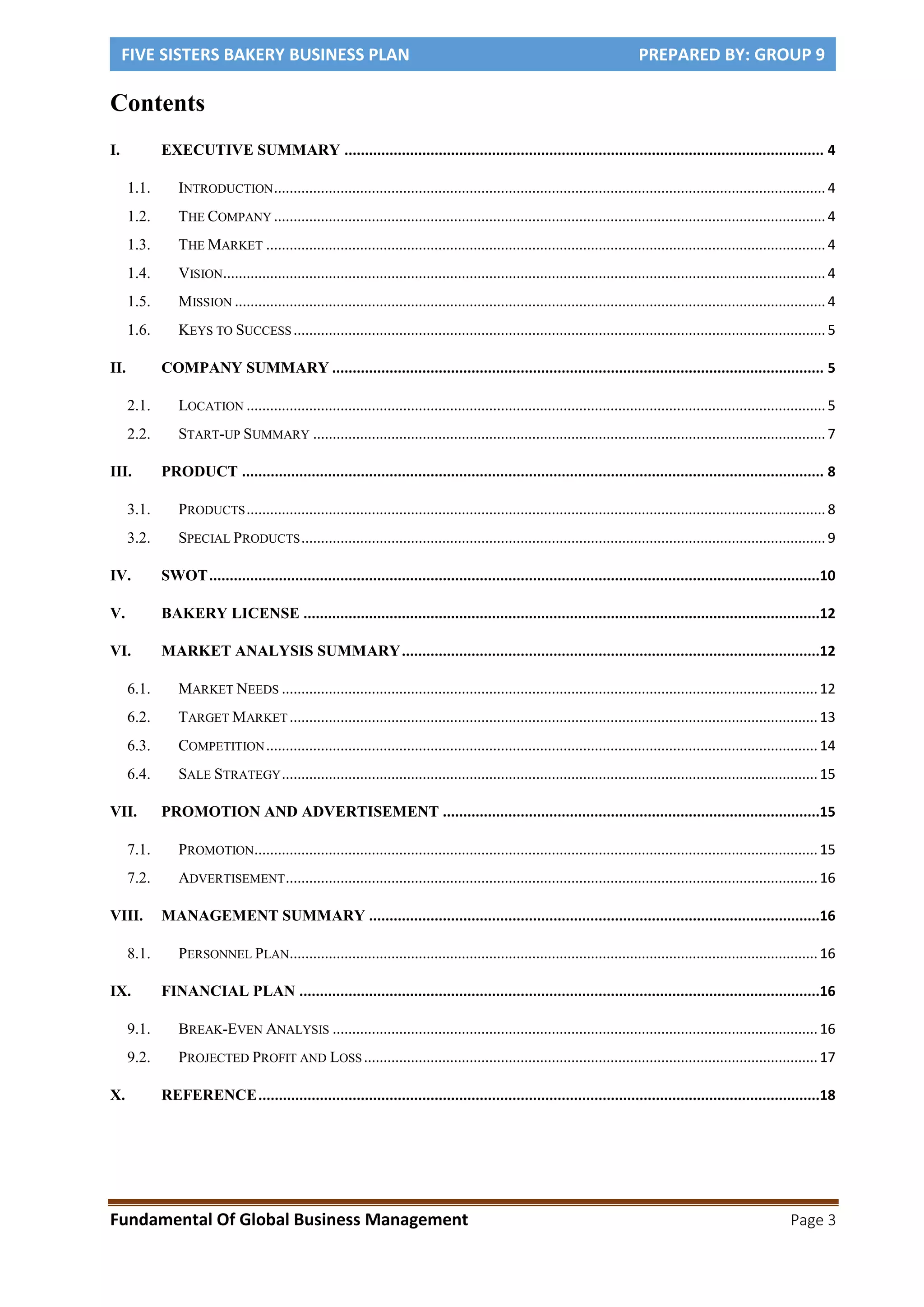 FIVE SISTERS BAKERY BUSINESS PLAN PREPARED BY: GROUP 9
Fundamental Of Global Business Management Page 3
Contents
I. EXECUTIVE SUMMARY ..................................................................................................................... 4
1.1. INTRODUCTION.............................................................................................................................................4
1.2. THE COMPANY .............................................................................................................................................4
1.3. THE MARKET ...............................................................................................................................................4
1.4. VISION..........................................................................................................................................................4
1.5. MISSION .......................................................................................................................................................4
1.6. KEYS TO SUCCESS........................................................................................................................................5
II. COMPANY SUMMARY ........................................................................................................................ 5
2.1. LOCATION ....................................................................................................................................................5
2.2. START-UP SUMMARY ...................................................................................................................................7
III. PRODUCT .............................................................................................................................................. 8
3.1. PRODUCTS....................................................................................................................................................8
3.2. SPECIAL PRODUCTS......................................................................................................................................9
IV. SWOT.....................................................................................................................................................10
V. BAKERY LICENSE ..............................................................................................................................12
VI. MARKET ANALYSIS SUMMARY......................................................................................................12
6.1. MARKET NEEDS .........................................................................................................................................12
6.2. TARGET MARKET .......................................................................................................................................13
6.3. COMPETITION.............................................................................................................................................14
6.4. SALE STRATEGY.........................................................................................................................................15
VII. PROMOTION AND ADVERTISEMENT ............................................................................................15
7.1. PROMOTION................................................................................................................................................15
7.2. ADVERTISEMENT........................................................................................................................................16
VIII. MANAGEMENT SUMMARY ..............................................................................................................16
8.1. PERSONNEL PLAN.......................................................................................................................................16
IX. FINANCIAL PLAN ...............................................................................................................................16
9.1. BREAK-EVEN ANALYSIS ............................................................................................................................16
9.2. PROJECTED PROFIT AND LOSS....................................................................................................................17
X. REFERENCE.........................................................................................................................................18
 