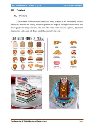 FIVE SISTERS BAKERY BUSINESS PLAN PREPARED BY: GROUP 9
Fundamental Of Global Business Management Page 8
III. Product
3.1. Products
FSB provides freshly prepared bakery and pastry products at all times during business
operations. It means that Bakery and pastry products are prepared during the day to assure fresh
baked goods are always available. We also offer some coffee such as Espresso, Americano,
Cappuccino, Latte…and soft drinks like Coke, mineral-water...etc.
 