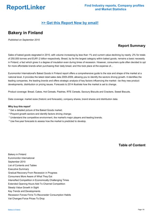 Find Industry reports, Company profiles
ReportLinker                                                                          and Market Statistics



                                  >> Get this Report Now by email!

Bakery in Finland
Published on September 2010

                                                                                                                 Report Summary

Sales of baked goods stagnated in 2010, with volume increasing by less than 1% and current value declining by nearly -2% for totals
of 250,000 tonnes and EUR1.2 billion respectively. Bread, by far the largest category within baked goods, remains a basic necessity
in Finland, a fact which gives it a degree of insulation even during times of recession. However, consumers quite often decided to opt
for more affordable brands when purchasing their daily bread, and this took place at the expense of...


Euromonitor International's Baked Goods in Finland report offers a comprehensive guide to the size and shape of the market at a
national level. It provides the latest retail sales data 2005-2009, allowing you to identify the sectors driving growth. It identifies the
leading companies, the leading brands and offers strategic analysis of key factors influencing the market - be they new product
developments, distribution or pricing issues. Forecasts to 2014 illustrate how the market is set to change.


Product coverage: Bread, Cakes, Hot Cereals, Pastries, RTE Cereals, Savoury Biscuits and Crackers, Sweet Biscuits.


Data coverage: market sizes (historic and forecasts), company shares, brand shares and distribution data.


Why buy this report'
* Get a detailed picture of the Baked Goods market;
* Pinpoint growth sectors and identify factors driving change;
* Understand the competitive environment, the market's major players and leading brands;
* Use five-year forecasts to assess how the market is predicted to develop.




                                                                                                                  Table of Content

Bakery in Finland
Euromonitor International
September 2010
List of Contents and Tables
Executive Summary
Gradual Recovery From Recession in Progress
Consumers More Aware of What They Eat
Intensified Competition in Economically Challenging Times
Extended Opening Hours Add To Channel Competition
Steady Value Growth in Sight
Key Trends and Developments
Recession Forces Finns To Reconsider Consumption Habits
Vat Changes Force Prices To Drop



Bakery in Finland                                                                                                                     Page 1/8
 