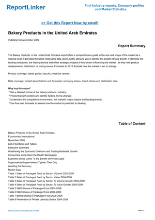 Find Industry reports, Company profiles
ReportLinker                                                                          and Market Statistics



                                              >> Get this Report Now by email!

Bakery Products in the United Arab Emirates
Published on November 2009

                                                                                                                  Report Summary

The Bakery Products in the United Arab Emirates report offers a comprehensive guide to the size and shape of the market at a
national level. It provides the latest retail sales data (2003-2008), allowing you to identify the sectors driving growth. It identifies the
leading companies, the leading brands and offers strategic analysis of key factors influencing the market ' be they new product
developments, distribution or pricing issues. Forecasts to 2013 illustrate how the market is set to change.


Product coverage: baked goods; biscuits; breakfast cereals


Data coverage: market sizes (historic and forecasts), company shares, brand shares and distribution data.


Why buy this report'
* Get a detailed picture of the bakery products industry;
* Pinpoint growth sectors and identify factors driving change;
* Understand the competitive environment, the market's major players and leading brands;
* Use five-year forecasts to assess how the market is predicted to develop.




                                                                                                                  Table of Content

Bakery Products in the United Arab Emirates
Euromonitor International
November 2009
List of Contents and Tables
Executive Summary
Weathering the Economic Downturn and Posting Moderate Growth
Consumers Jump Upon the Health Bandwagon
Economic Woes Come To the Benefit of Private Label
Supermarkets/hypermarkets Tighten Their Grip
Awaiting the Recovery
Market Data
Table 1 Sales of Packaged Food by Sector: Volume 2004-2009
Table 2 Sales of Packaged Food by Sector: Value 2004-2009
Table 3 Sales of Packaged Food by Sector: % Volume Growth 2004-2009
Table 4 Sales of Packaged Food by Sector: % Value Growth 2004-2009
Table 5 GBO Shares of Packaged Food 2004-2008
Table 6 NBO Shares of Packaged Food 2004-2008
Table 7 Brand Shares of Packaged Food 2005-2008
Table 8 Penetration of Private Label by Sector 2004-2008



Bakery Products in the United Arab Emirates                                                                                           Page 1/7
 