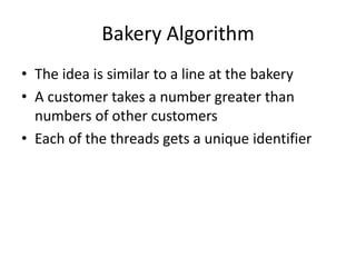 Bakery Algorithm
• The idea is similar to a line at the bakery
• A customer takes a number greater than
numbers of other customers
• Each of the threads gets a unique identifier
 