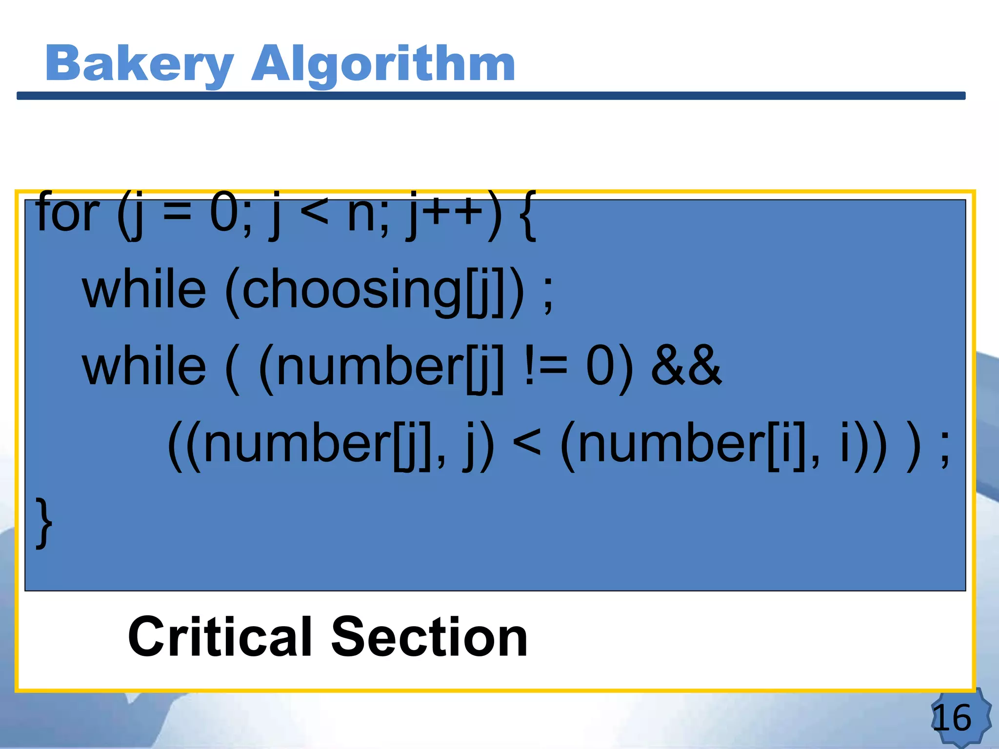Bakery Algorithm
16
Critical Section
for (j = 0; j < n; j++) {
while (choosing[j]) ;
while ( (number[j] != 0) &&
((number[j], j) < (number[i], i)) ) ;
}
 