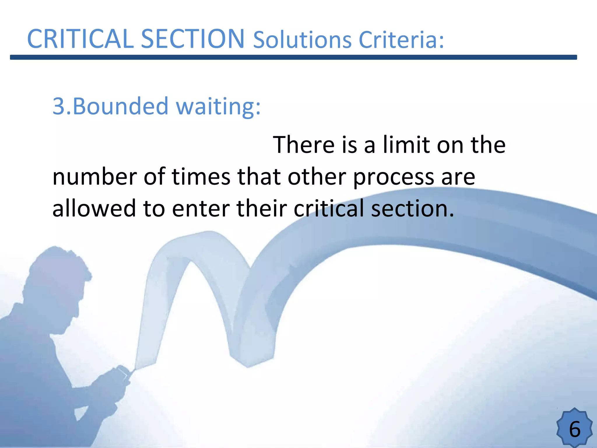 CRITICAL SECTION Solutions Criteria:
3.Bounded waiting:
There is a limit on the
number of times that other process are
allowed to enter their critical section.
6
 