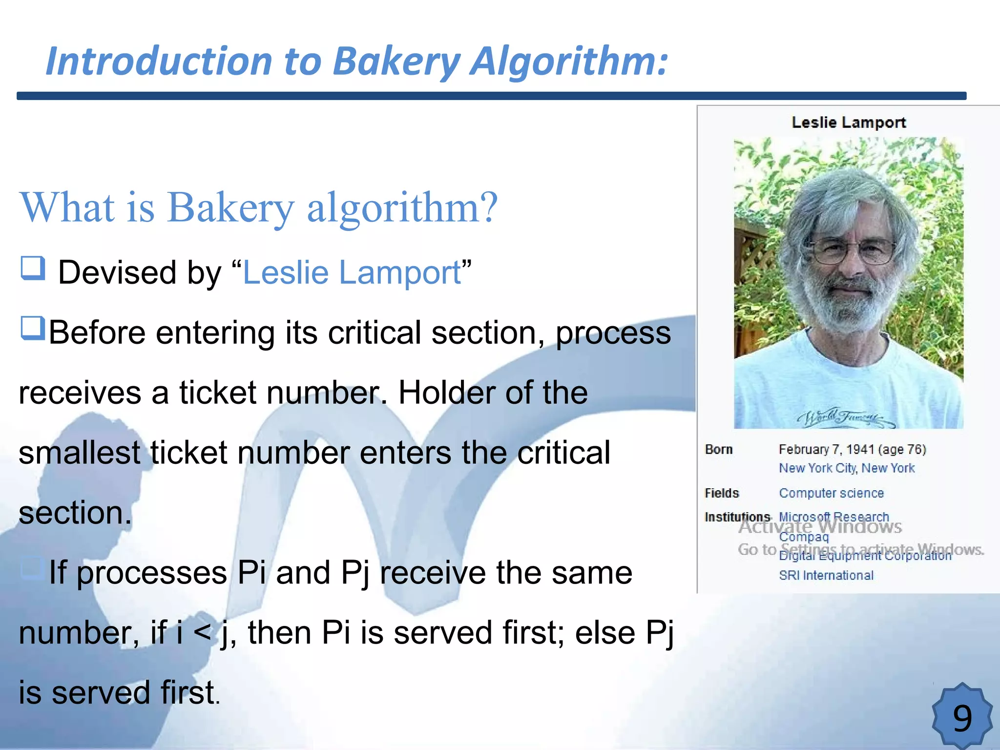 Introduction to Bakery Algorithm:
What is Bakery algorithm?
 Devised by “Leslie Lamport”
Before entering its critical section, process
receives a ticket number. Holder of the
smallest ticket number enters the critical
section.
If processes Pi and Pj receive the same
number, if i < j, then Pi is served first; else Pj
is served first.
9
 