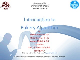 Introduction to
Bakery Algorithm
In the name of God
University of UAJ&K
neelum campus
By:
Mehdi Hussain # 36
Khizar Hayyat # 25
Anees Mehdi # 35
Supervisor :
Prof. Sir.Saqib.Khushhal.
Spring 2017
Class presentation for the course: “ Operating System”
All the materials are copy rights of their respective authors as listed in references.
 