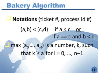 11
Bakery Algorithm
Notations (ticket #, process id #)
(a,b) < (c,d) if a < c or
if a == c and b < d
max (a0,…, an-1) is a number, k, such
that k ≥ ai for i = 0, …, n–1
 