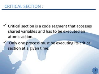 CRITICAL SECTION :
 Critical section is a code segment that accesses
shared variables and has to be executed an
atomic action.
 Only one process must be executing its critical
section at a given time.
3
 