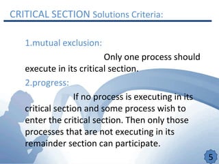 CRITICAL SECTION Solutions Criteria:
1.mutual exclusion:
Only one process should
execute in its critical section.
2.progress:
If no process is executing in its
critical section and some process wish to
enter the critical section. Then only those
processes that are not executing in its
remainder section can participate.
5
 