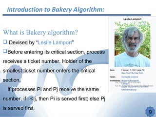 Introduction to Bakery Algorithm:
What is Bakery algorithm?
 Devised by “Leslie Lamport”
Before entering its critical section, process
receives a ticket number. Holder of the
smallest ticket number enters the critical
section.
If processes Pi and Pj receive the same
number, if i < j, then Pi is served first; else Pj
is served first.
9
 