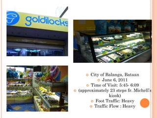   City of Balanga, Bataan
              June 6, 2011
         Time of Visit: 5:45- 6:09
   (approximately 23 steps fr. Michell’s
                   kiosk)
           Foot Traffic: Heavy
          Traffic Flow : Heavy
 