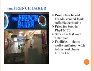 THE FRENCH   BAKER
                      Products – baked
                       breads; cooked food;
                       coffee/juices/sodas
                      Price for breads-
                       Php12-120
                      Service – fast and
                       attentive
                      Facilities – clean;
                       well-ventilated; with
                       tables and chairs
                       but no CR
 