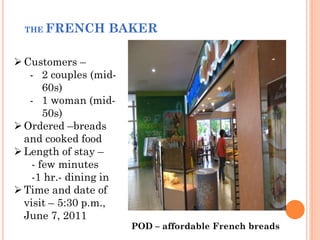 THE FRENCH       BAKER

 Customers –
   - 2 couples (mid-
       60s)
   - 1 woman (mid-
       50s)
 Ordered –breads
  and cooked food
 Length of stay –
    - few minutes
    -1 hr.- dining in
 Time and date of
  visit – 5:30 p.m.,
  June 7, 2011
                        POD – affordable French breads
 