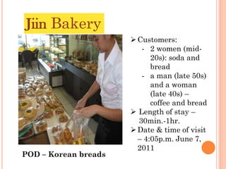 Jiin Bakery
                       Customers:
                         - 2 women (mid-
                            20s): soda and
                            bread
                         - a man (late 50s)
                            and a woman
                            (late 40s) –
                            coffee and bread
                       Length of stay –
                        30min.-1hr.
                       Date & time of visit
                        – 4:05p.m. June 7,
                        2011
POD – Korean breads
 