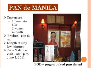 PAN de MANILA
 Customers
    - 1 man late
       50s
    - 2 women
       mid-50s
 Product –pan de
   sal
 Length of stay –
  few minutes
 Time & date of
  visit – 5:10 p.m.
  June 7, 2011

                      POD – pugon baked pan de sal
 