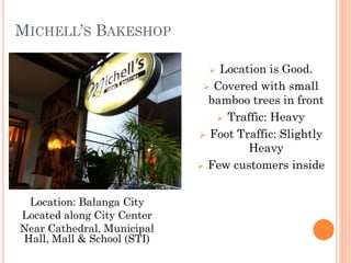 MICHELL’S BAKESHOP

                               Location is Good.
                              Covered with small
                              bamboo trees in front
                                Traffic: Heavy

                             Foot Traffic: Slightly
                                     Heavy
                             Few customers inside



 Location: Balanga City
Located along City Center
Near Cathedral, Municipal
Hall, Mall & School (STI)
 