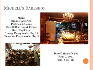 MICHELL’S BAKESHOP

            Menu:
      Breads, Assorted
     Pastries & Cakes
  Best Seller: Roti & Cakes
       Roti: Php30/ pc
 Cheesy Ensaymada: Php 28
Chocolate Ensyamada: Php28




                              Date & time of visit:
                                 June 7, 2011
                                6:13- 6:29 pm
 