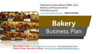 Bakery
Business Plan
Mohammad Anishur Rahman (MBA, ACA)
Business and Financial Advisor
PlanforStartup.com
accr u o n @g mail.com , +8801515265698
Fo r m o r e i n f o : w w w. p l a n f o r s t a r t u p . c o m , a c c r u o n @ g m a i l . c o m
O r d e r Yo u r B u s i n e s s P l a n : www.f iv err.co m/businessfixx x
 