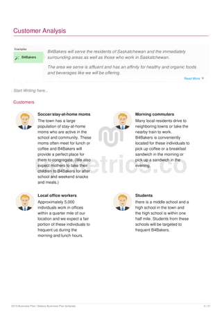 Customer Analysis
Start Writing here...
Examples
 B4Bakers
B4Bakers will serve the residents of Saskatchewan and the immediately
surrounding areas as well as those who work in Saskatchewan.
The area we serve is affluent and has an affinity for healthy and organic foods
and beverages like we will be offering.
We will primarily target the following four customer segments:
Customers
Soccer/stay-at-home moms
The town has a large
population of stay-at-home
moms who are active in the
school and community. These
moms often meet for lunch or
coffee and B4Bakers will
provide a perfect place for
them to congregate. (We also
expect mothers to take their
children to B4Bakers for after
school and weekend snacks
and meals.)
Morning commuters
Many local residents drive to
neighboring towns or take the
nearby train to work.
B4Bakers is conveniently
located for these individuals to
pick up coffee or a breakfast
sandwich in the morning or
pick up a sandwich in the
evening.
Local office workers
Approximately 5,000
individuals work in offices
within a quarter mile of our
location and we expect a fair
portion of these individuals to
frequent us during the
morning and lunch hours.
Students
there is a middle school and a
high school in the town and
the high school is within one
half mile. Students from these
schools will be targeted to
frequent B4Bakers.
upmetrics.co
Read More 
2019 Business Plan | Bakery Business Plan template 9 / 21
 