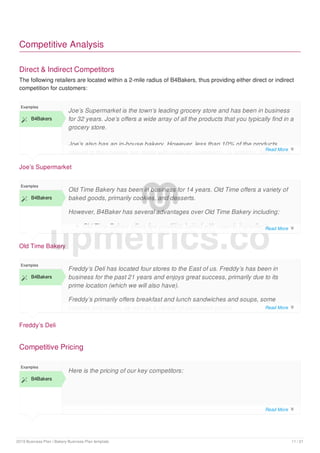 Competitive Analysis
Direct & Indirect Competitors
The following retailers are located within a 2-mile radius of B4Bakers, thus providing either direct or indirect
competition for customers:
Joe’s Supermarket
Examples
 B4Bakers
Joe’s Supermarket is the town’s leading grocery store and has been in business
for 32 years. Joe’s offers a wide array of all the products that you typically find in a
grocery store.
Joe’s also has an in-house bakery. However, less than 10% of the products
served in their bakery are made with organic ingredients. In addition, Joe’s offers
Old Time Bakery
Examples
 B4Bakers
Old Time Bakery has been in business for 14 years. Old Time offers a variety of
baked goods, primarily cookies, and desserts.
However, B4Baker has several advantages over Old Time Bakery including:
Old Time Bakery offers few products baked with organic ingredients
Old Time Bakery does not offer sandwiches, soups or salads
Freddy’s Deli
Examples
 B4Bakers
Freddy’s Deli has located four stores to the East of us. Freddy’s has been in
business for the past 21 years and enjoys great success, primarily due to its
prime location (which we will also have).
Freddy’s primarily offers breakfast and lunch sandwiches and soups, some
cookies and cakes, as well as a variety of packaged goods.
Competitive Pricing
Examples
 B4Bakers
Here is the pricing of our key competitors:
upmetrics.co
Read More 
Read More 
Read More 
Read More 
2019 Business Plan | Bakery Business Plan template 11 / 21
 