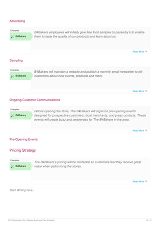 Advertising
Sampling
Examples
 B4Bakers
B4Bakers employees will initially give free food samples to passerby’s to enable
them to taste the quality of our products and learn about us.
Ongoing Customer Communications
Examples
 B4Bakers
B4Bakers will maintain a website and publish a monthly email newsletter to tell
customers about new events, products and more.
Pre-Opening Events
Examples
 B4Bakers
Before opening the store, The B4Bakers will organize pre-opening events
designed for prospective customers, local merchants, and press contacts. These
events will create buzz and awareness for The B4Bakers in the area.
Pricing Strategy
Start Writing here...
Examples
 B4Bakers
The B4Bakers’s pricing will be moderate so customers feel they receive great
value when patronizing the stores.
Read More 
Read More 
Read More 
Read More 
2019 Business Plan | Bakery Business Plan template 14 / 21
 