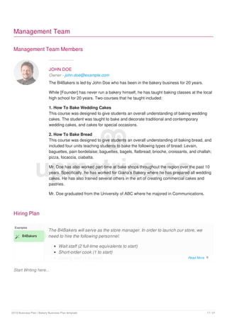 Management Team
Management Team Members
JOHN DOE
Owner - john.doe@example.com
The B4Bakers is led by John Doe who has been in the bakery business for 20 years.
While [Founder] has never run a bakery himself, he has taught baking classes at the local
high school for 20 years. Two courses that he taught included:
1. How To Bake Wedding Cakes
This course was designed to give students an overall understanding of baking wedding
cakes. The student was taught to bake and decorate traditional and contemporary
wedding cakes, and cakes for special occasions.
2. How To Bake Bread
This course was designed to give students an overall understanding of baking bread, and
included four units teaching students to bake the following types of bread: Levain,
baguettes, pain bordelaise; baguettes, bagels, flatbread; brioche, croissants, and challah;
pizza, focaccia, ciabatta.
Mr. Doe has also worked part-time at bake shops throughout the region over the past 10
years. Specifically, he has worked for Giana’s Bakery where he has prepared all wedding
cakes. He has also trained several others in the art of creating commercial cakes and
pastries.
Mr. Doe graduated from the University of ABC where he majored in Communications.
Hiring Plan
Start Writing here...
Examples
 B4Bakers
The B4Bakers will serve as the store manager. In order to launch our store, we
need to hire the following personnel:
Wait staff (2 full-time equivalents to start)
Short-order cook (1 to start)
Baking staff (1 to start)
upmetrics.co
Read More 
2019 Business Plan | Bakery Business Plan template 17 / 21
 