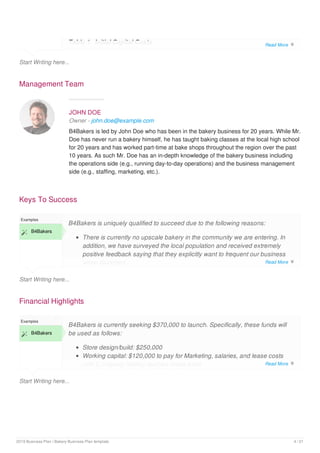 Start Writing here...
Table 1. Initial Capital Costs
Management Team
JOHN DOE
Owner - john.doe@example.com
B4Bakers is led by John Doe who has been in the bakery business for 20 years. While Mr.
Doe has never run a bakery himself, he has taught baking classes at the local high school
for 20 years and has worked part-time at bake shops throughout the region over the past
10 years. As such Mr. Doe has an in-depth knowledge of the bakery business including
the operations side (e.g., running day-to-day operations) and the business management
side (e.g., staffing, marketing, etc.).
Keys To Success
Start Writing here...
Examples
 B4Bakers
B4Bakers is uniquely qualified to succeed due to the following reasons:
There is currently no upscale bakery in the community we are entering. In
addition, we have surveyed the local population and received extremely
positive feedback saying that they explicitly want to frequent our business
when launched.
Financial Highlights
Start Writing here...
Examples
 B4Bakers
B4Bakers is currently seeking $370,000 to launch. Specifically, these funds will
be used as follows:
Store design/build: $250,000
Working capital: $120,000 to pay for Marketing, salaries, and lease costs
until [Company Name] reaches break-even
Read More 
Read More 
Read More 
2019 Business Plan | Bakery Business Plan template 4 / 21
 