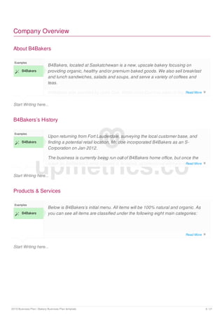 Company Overview
About B4Bakers
Start Writing here...
Examples
 B4Bakers
B4Bakers, located at Saskatchewan is a new, upscale bakery focusing on
providing organic, healthy and/or premium baked goods. We also sell breakfast
and lunch sandwiches, salads and soups, and serve a variety of coffees and
teas.
B4Bakers was founded by John Doe. While John Doe has been in the bakery
business for some time, it was in [month, date] that he decided to launch
B4Bakers’s History
Start Writing here...
Examples
 B4Bakers
Upon returning from Fort Lauderdale, surveying the local customer base, and
finding a potential retail location, Mr. doe incorporated B4Bakers as an S-
Corporation on Jan 2012.
The business is currently being run out of B4Bakers home office, but once the
lease on B4Bakers’s retail location is finalized, all operations will be run from
there.
Products & Services
Start Writing here...
Examples
 B4Bakers
Below is B4Bakers’s initial menu. All items will be 100% natural and organic. As
you can see all items are classified under the following eight main categories:
upmetrics.co
Read More 
Read More 
Read More 
2019 Business Plan | Bakery Business Plan template 6 / 21
 