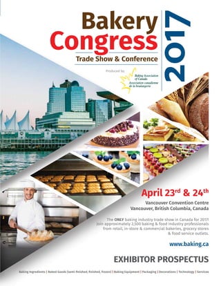 Bakery
CongressTrade Show & Conference
Baking Ingredients | Baked Goods (semi-ﬁnished, ﬁnished, frozen) | Baking Equipment | Packaging | Decorations | Technology | Services
April 23rd
& 24th
Vancouver Convention Centre
Vancouver, British Columbia, Canada
The ONLY baking industry trade show in Canada for 2017!
Join approximately 2,500 baking & food industry professionals
from retail, in-store & commercial bakeries, grocery stores
& food service outlets.
www.baking.ca
Produced by:
20172017
EXHIBITOR PROSPECTUS
EVENTS AT A GLANCE
Saturday April 22 Sunday April 23 Monday April 24 Tuesday April 25
Move-in Baking Association of
Canada AGM
9:00 AM to 10:00 AM
Seminars
10:00 AM to 11:00 AM
Trade Show
11:00 AM to 5:00 PM
Evening
Social Activities
Seminars
10:00 AM to 11:00 AM
Trade Show
11:00 AM to 5:00 PM
Move-out
5:30 PM to 9:00 PM
Move-out
8:00 AM to 11:00 AM
EXHIBIT SPACE RATES:
(prices are excluding applicable taxes)
• Single In-Line Booth (10’ x 10’ unit – 100 sq. ft.)
CAD $1,975 – BAC members pay only CAD $1,775
• Corner premium (exposure on 2 sides)
additional CAD $250.
Minimum exhibit size is 10’ x 10’ = 100 sq. ft.
Various sizes and conﬁgurations can be accommodated.
Baking Association of Canada members
will receive the following beneﬁts:
• CAD $200 discount on every 100 sq. ft.
of space.
• CAD $50 Discount on hot link to
company web-site.
• Additional 10 complimentary attendee
registration discount codes per
100 sq. ft.
EXHIBIT SPACE COST INCLUDES
THE FOLLOWING:
• Draped booth – 8’ high x 10’ wide backwall,
3’ high railing drape to aisle (only for in-line
booths).
• Company listing in Ofﬁcial Show Guide
published by Bakers Journal Magazine
(if contracted and paid by printing deadline) or
in On-Site Addendum (if contracted after Ofﬁcial
Show Guide printing deadline).
• Materials handling from loading docks to
booth*, (uncrating, assembly & spotting
available at additional charge).
• 24 hour perimeter security coverage.
• 5 exhibitor badges per 100 sq.ft. (up to a
maximum of 25 badges).
• 10 complimentary attendee registration
discount codes per 100 sq. ft. exhibit space
(up to a maximum of 100 discount codes).
*Includes: dollies, pump trucks and forklift with maximum
capacity of 5000 lbs per unit/item. Exhibitors requiring
special handling/equipment beyond that provided by
Show Management will be responsible for all fees incurred.
To reserve your exhibit space or sponsorship
please contact:
Baking Association of Canada
7895 Tranmere Dr, Ste 202
Mississauga, ON L5S 1V9 Canada
Tel: 905-405-0288 / 888-674-2253 Fax: 905-405-0993
E-Mail: info@baking.ca • www.baking.ca
Bakery Congress 2017 trade show & conference is produced by the Baking Association of Canada
(BAC), the association representing Canada’s over $8 billion baking industry. BAC’s mandate is to
further the interests of Canadian commercial, retail, in-store and wholesale bakers through
advocacy and effective programs at the regional and national level.
Produced by:
 