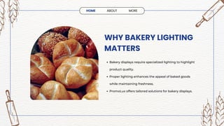 WHY BAKERY LIGHTING
MATTERS
Bakery displays require specialized lighting to highlight
product quality.
Proper lighting enhances the appeal of baked goods
while maintaining freshness.
PromoLux offers tailored solutions for bakery displays.
HOME ABOUT MORE
 