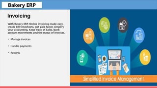Fleet
Invoicing
With Bakery ERP, Online invoicing made easy,
create bill timesheets, get paid faster, simplify
your accounting, Keep track of Sales, bank
account movements and the status of invoices.
• Manage invoices
• Handle payments
• Reports
Bakery ERP
 