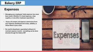 Fleet
Expenses
• Managing your employees' daily expenses has never
been easier. Whether it's travel expenses, shop
supplies, or any other employee expenditure.
• Access all receipts and expense submissions from
your Expenses dashboard and create, validate, or
refuse them in just a click.
• No need to download a specialized software to
maintain expense records - everything can be done
directly through the Bakery ERP
Bakery ERP
 