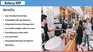 Benefits
 User-friendly Point of Sale
 Compatible with any hardware
 Integrated Inventory Management.
 can handle multiple orders at a time
 Everything your shop needs
 Loss prevention
 Streamlined Processes & Software
Reporting.
Bakery ERP
 