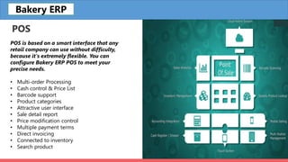 POS
POS is based on a smart interface that any
retail company can use without difficulty,
because it's extremely flexible. You can
configure Bakery ERP POS to meet your
precise needs.
• Multi-order Processing
• Cash control & Price List
• Barcode support
• Product categories
• Attractive user interface
• Sale detail report
• Price modification control
• Multiple payment terms
• Direct invoicing
• Connected to inventory
• Search product
Bakery ERP
 
